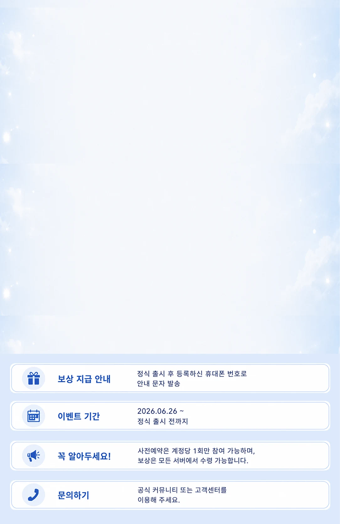 보상 지급 안내: 정식 출시 후 등록하신 휴대폰 번호로 안내 문자 발송. 이벤트 기간: 2026.06.26 ~ 정식 출시 전까지. 꼭 알아두세요: 사전예약은 계정당 1회만 참여 가능하며, 보상은 모든 서버에서 수령 가능합니다. 문의하기: 공식 커뮤니티 또는 고객센터를 이용해 주세요.